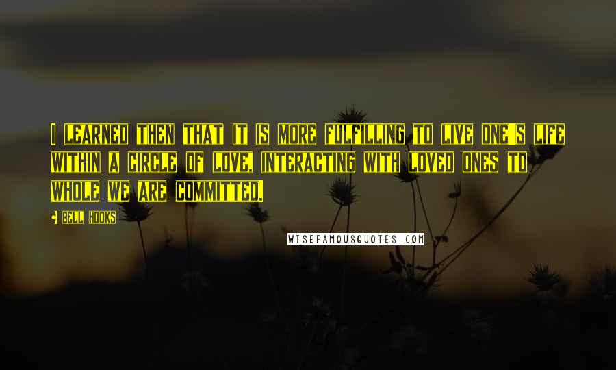 Bell Hooks Quotes: I learned then that it is more fulfilling to live one's life within a circle of love, interacting with loved ones to whole we are committed.