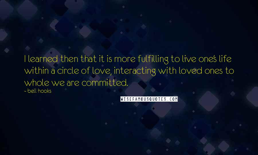 Bell Hooks Quotes: I learned then that it is more fulfilling to live one's life within a circle of love, interacting with loved ones to whole we are committed.