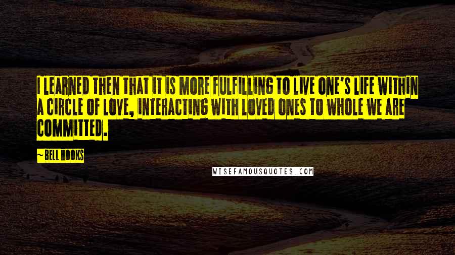 Bell Hooks Quotes: I learned then that it is more fulfilling to live one's life within a circle of love, interacting with loved ones to whole we are committed.