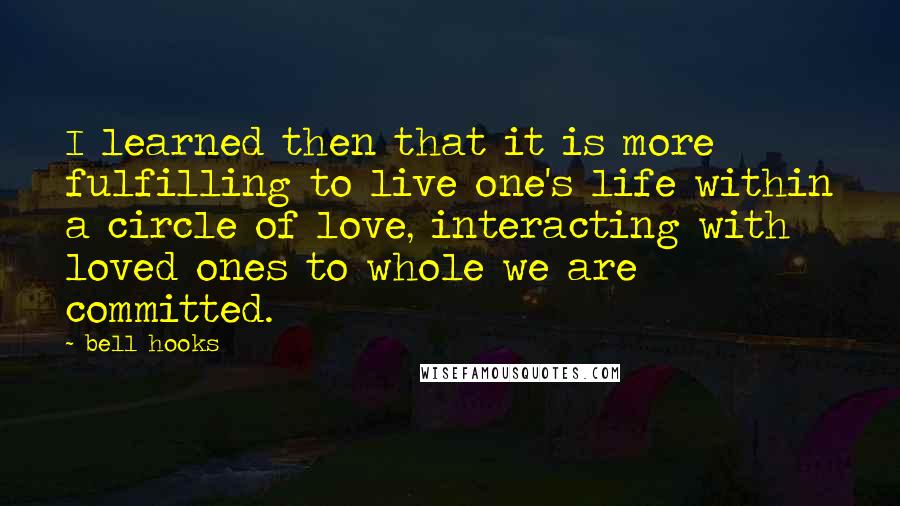 Bell Hooks Quotes: I learned then that it is more fulfilling to live one's life within a circle of love, interacting with loved ones to whole we are committed.