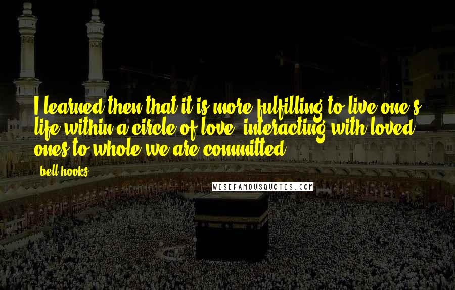 Bell Hooks Quotes: I learned then that it is more fulfilling to live one's life within a circle of love, interacting with loved ones to whole we are committed.