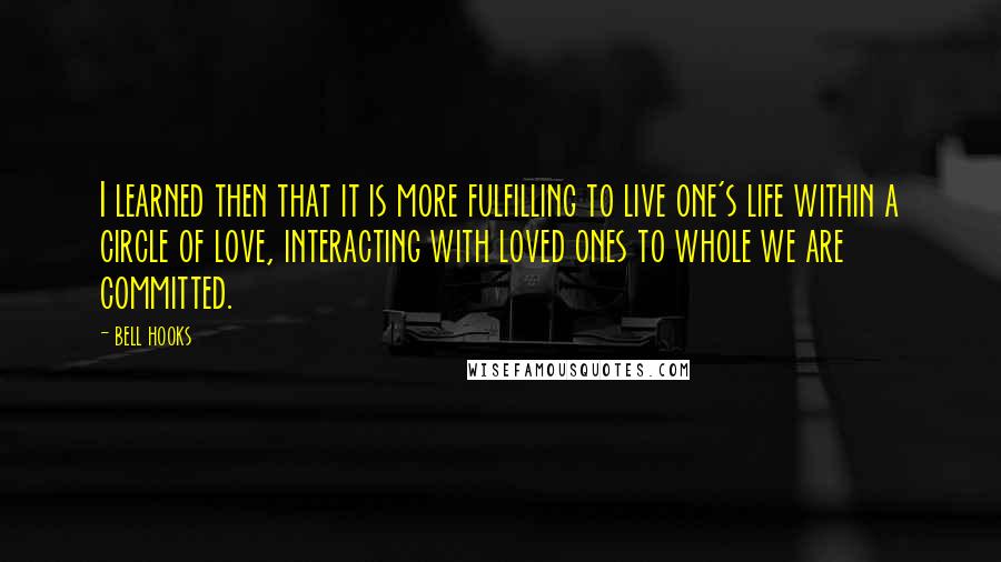 Bell Hooks Quotes: I learned then that it is more fulfilling to live one's life within a circle of love, interacting with loved ones to whole we are committed.