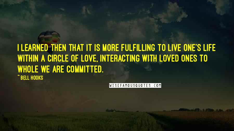 Bell Hooks Quotes: I learned then that it is more fulfilling to live one's life within a circle of love, interacting with loved ones to whole we are committed.