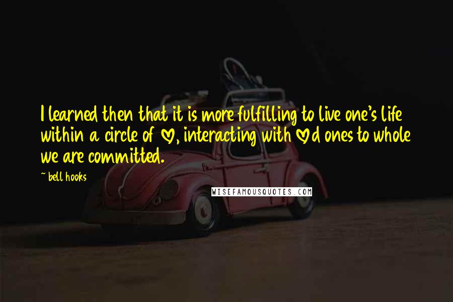 Bell Hooks Quotes: I learned then that it is more fulfilling to live one's life within a circle of love, interacting with loved ones to whole we are committed.