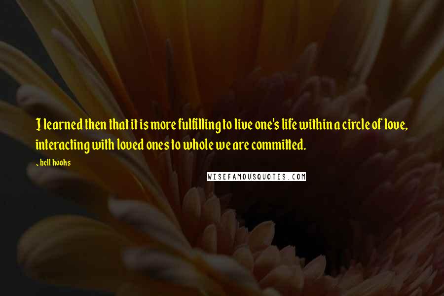 Bell Hooks Quotes: I learned then that it is more fulfilling to live one's life within a circle of love, interacting with loved ones to whole we are committed.