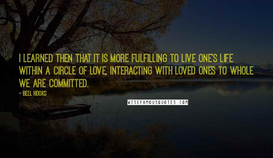 Bell Hooks Quotes: I learned then that it is more fulfilling to live one's life within a circle of love, interacting with loved ones to whole we are committed.