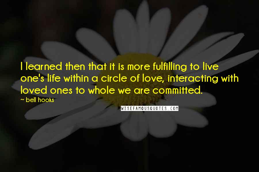 Bell Hooks Quotes: I learned then that it is more fulfilling to live one's life within a circle of love, interacting with loved ones to whole we are committed.