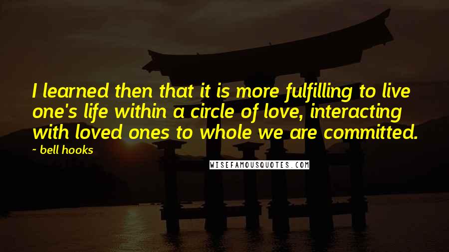 Bell Hooks Quotes: I learned then that it is more fulfilling to live one's life within a circle of love, interacting with loved ones to whole we are committed.