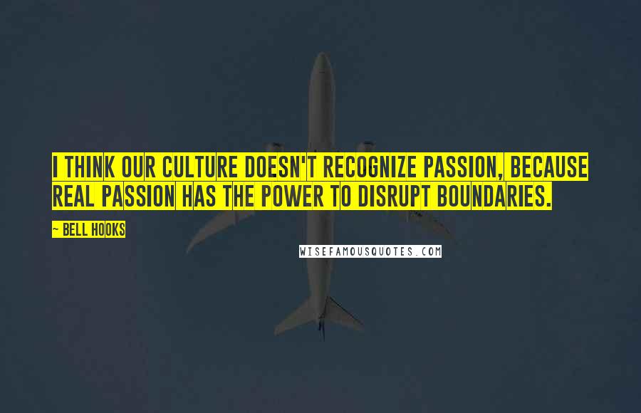 Bell Hooks Quotes: I think our culture doesn't recognize passion, because real passion has the power to disrupt boundaries.