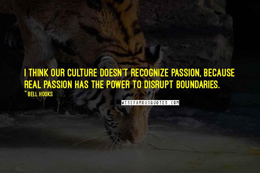 Bell Hooks Quotes: I think our culture doesn't recognize passion, because real passion has the power to disrupt boundaries.