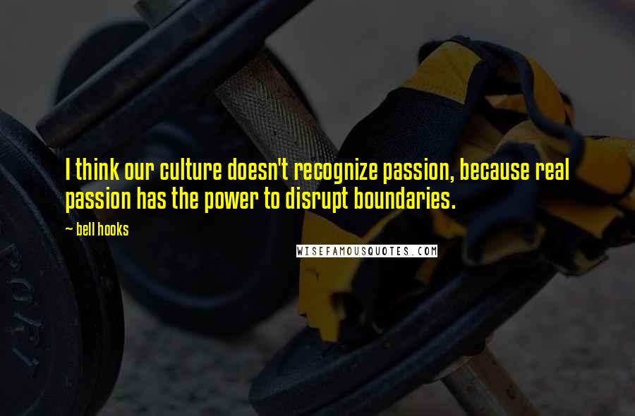 Bell Hooks Quotes: I think our culture doesn't recognize passion, because real passion has the power to disrupt boundaries.