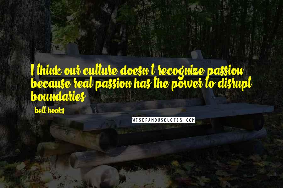 Bell Hooks Quotes: I think our culture doesn't recognize passion, because real passion has the power to disrupt boundaries.