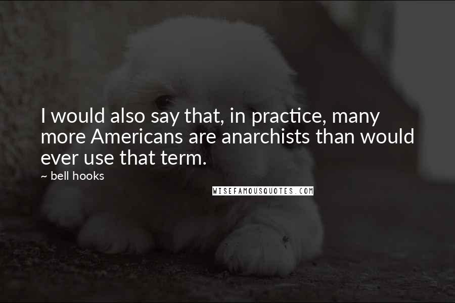 Bell Hooks Quotes: I would also say that, in practice, many more Americans are anarchists than would ever use that term.