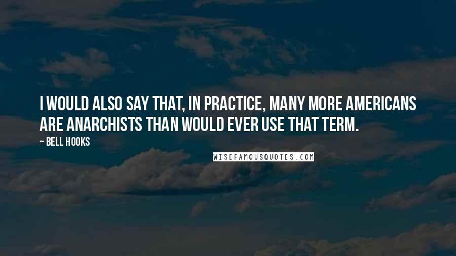 Bell Hooks Quotes: I would also say that, in practice, many more Americans are anarchists than would ever use that term.