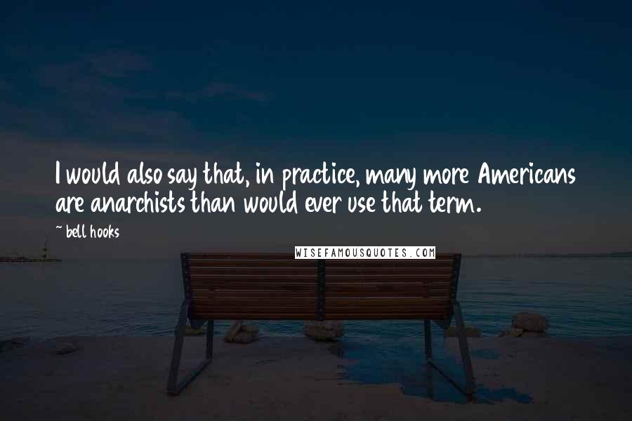 Bell Hooks Quotes: I would also say that, in practice, many more Americans are anarchists than would ever use that term.