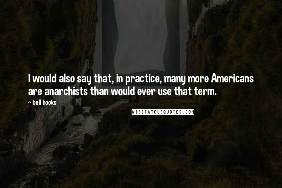 Bell Hooks Quotes: I would also say that, in practice, many more Americans are anarchists than would ever use that term.