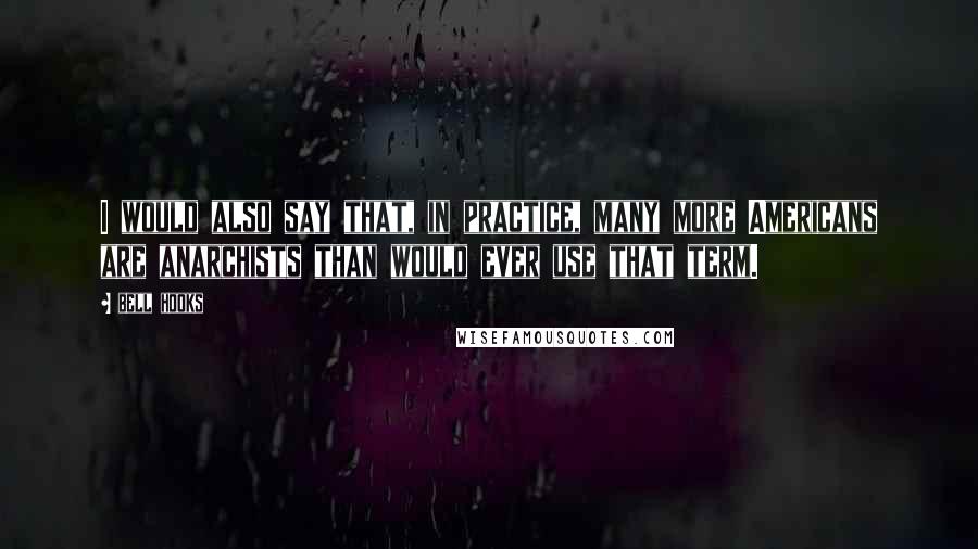Bell Hooks Quotes: I would also say that, in practice, many more Americans are anarchists than would ever use that term.