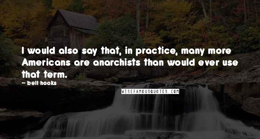 Bell Hooks Quotes: I would also say that, in practice, many more Americans are anarchists than would ever use that term.