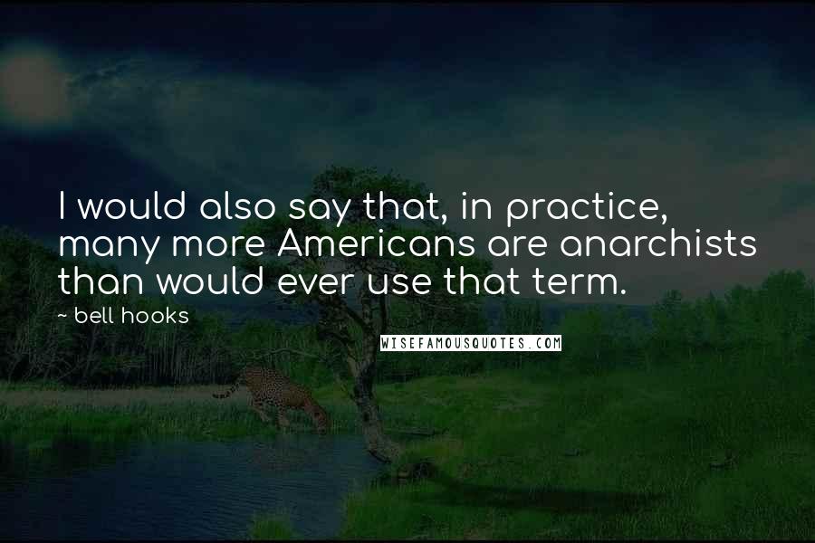 Bell Hooks Quotes: I would also say that, in practice, many more Americans are anarchists than would ever use that term.