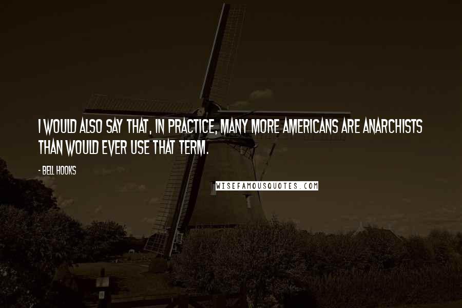 Bell Hooks Quotes: I would also say that, in practice, many more Americans are anarchists than would ever use that term.