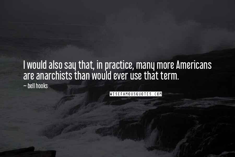 Bell Hooks Quotes: I would also say that, in practice, many more Americans are anarchists than would ever use that term.