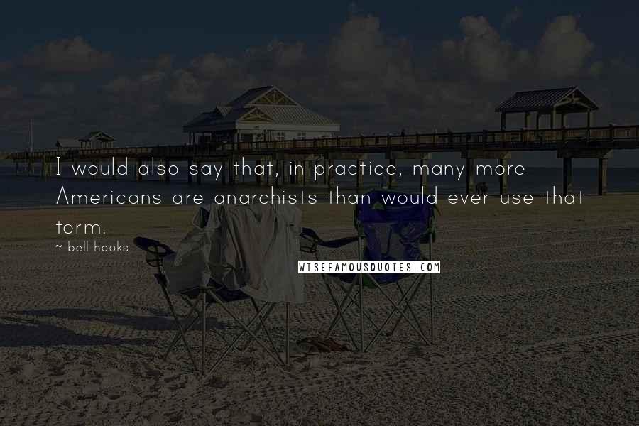 Bell Hooks Quotes: I would also say that, in practice, many more Americans are anarchists than would ever use that term.