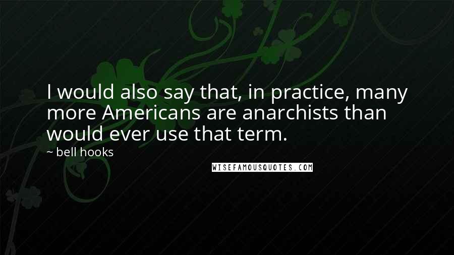 Bell Hooks Quotes: I would also say that, in practice, many more Americans are anarchists than would ever use that term.