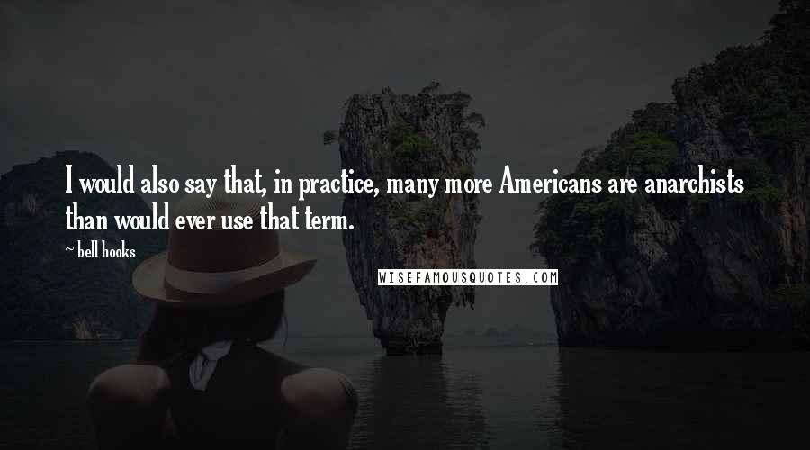 Bell Hooks Quotes: I would also say that, in practice, many more Americans are anarchists than would ever use that term.