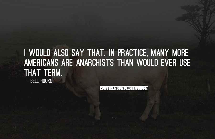 Bell Hooks Quotes: I would also say that, in practice, many more Americans are anarchists than would ever use that term.