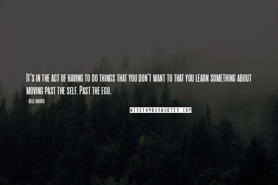 Bell Hooks Quotes: It's in the act of having to do things that you don't want to that you learn something about moving past the self. Past the ego.