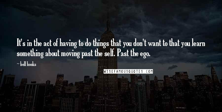 Bell Hooks Quotes: It's in the act of having to do things that you don't want to that you learn something about moving past the self. Past the ego.