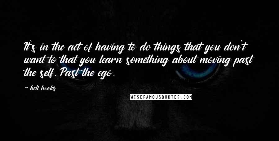 Bell Hooks Quotes: It's in the act of having to do things that you don't want to that you learn something about moving past the self. Past the ego.