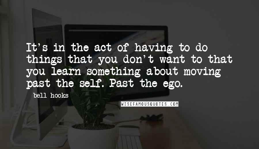 Bell Hooks Quotes: It's in the act of having to do things that you don't want to that you learn something about moving past the self. Past the ego.