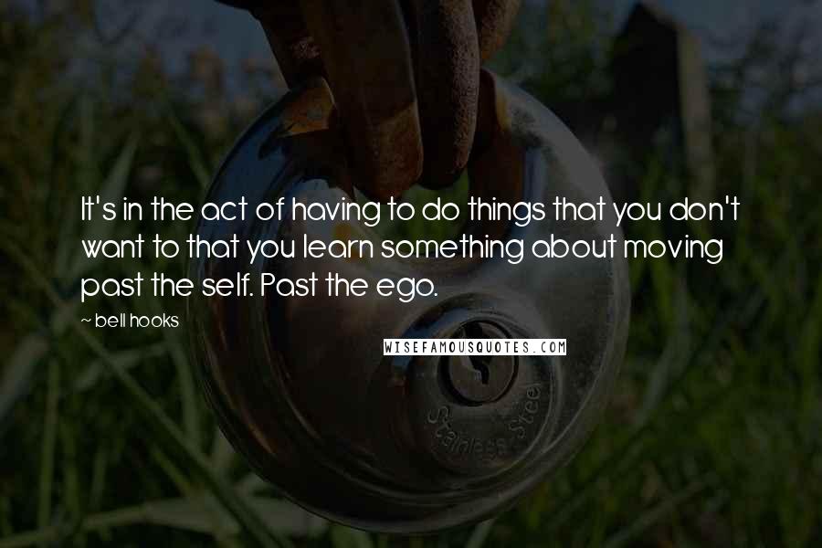 Bell Hooks Quotes: It's in the act of having to do things that you don't want to that you learn something about moving past the self. Past the ego.