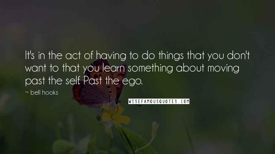 Bell Hooks Quotes: It's in the act of having to do things that you don't want to that you learn something about moving past the self. Past the ego.