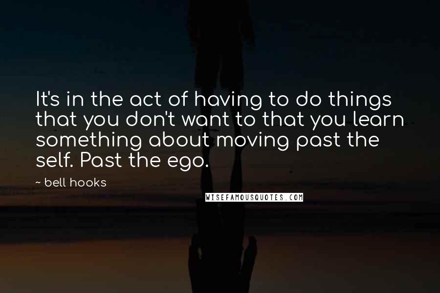 Bell Hooks Quotes: It's in the act of having to do things that you don't want to that you learn something about moving past the self. Past the ego.