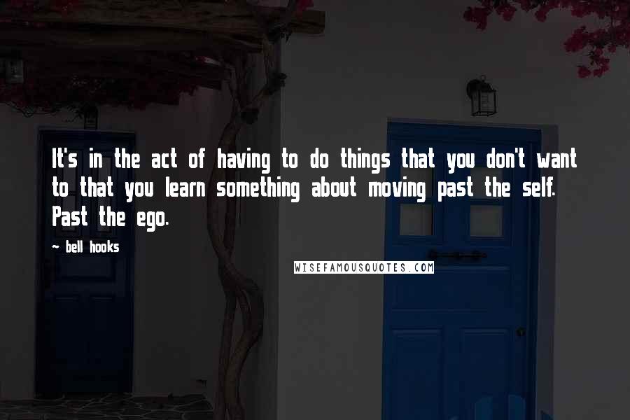 Bell Hooks Quotes: It's in the act of having to do things that you don't want to that you learn something about moving past the self. Past the ego.