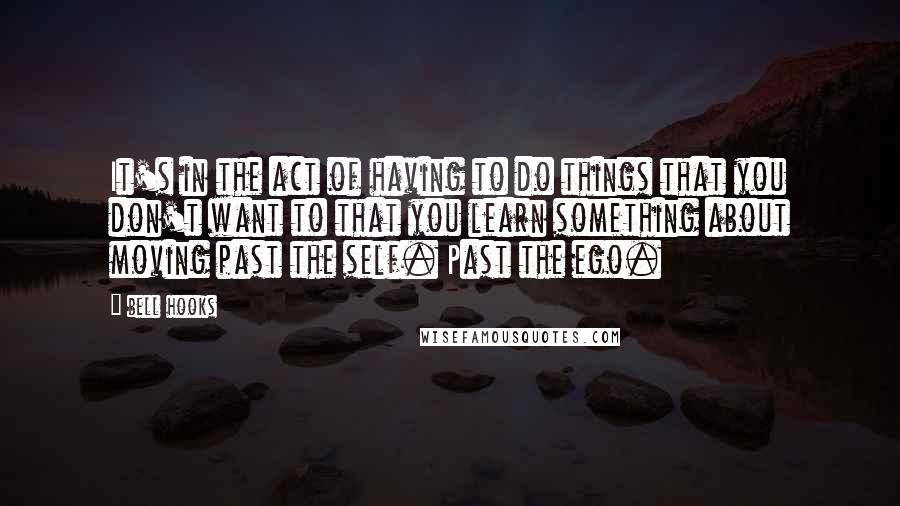 Bell Hooks Quotes: It's in the act of having to do things that you don't want to that you learn something about moving past the self. Past the ego.