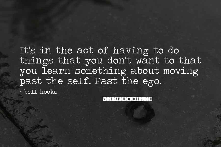 Bell Hooks Quotes: It's in the act of having to do things that you don't want to that you learn something about moving past the self. Past the ego.