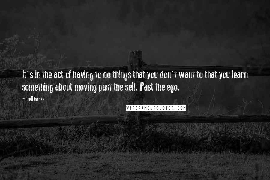 Bell Hooks Quotes: It's in the act of having to do things that you don't want to that you learn something about moving past the self. Past the ego.