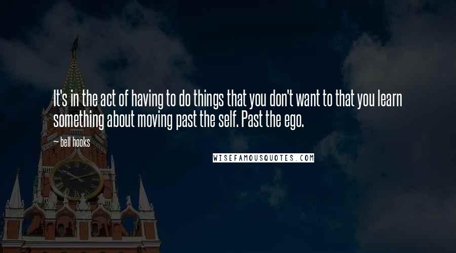 Bell Hooks Quotes: It's in the act of having to do things that you don't want to that you learn something about moving past the self. Past the ego.