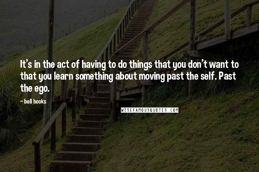 Bell Hooks Quotes: It's in the act of having to do things that you don't want to that you learn something about moving past the self. Past the ego.