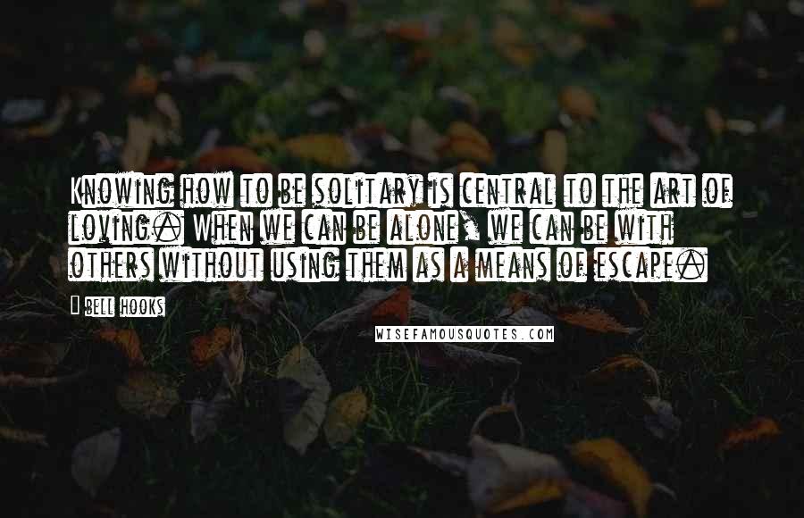 Bell Hooks Quotes: Knowing how to be solitary is central to the art of loving. When we can be alone, we can be with others without using them as a means of escape.