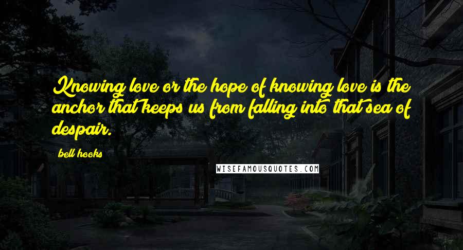 Bell Hooks Quotes: Knowing love or the hope of knowing love is the anchor that keeps us from falling into that sea of despair.