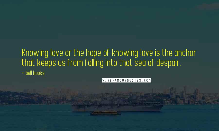 Bell Hooks Quotes: Knowing love or the hope of knowing love is the anchor that keeps us from falling into that sea of despair.