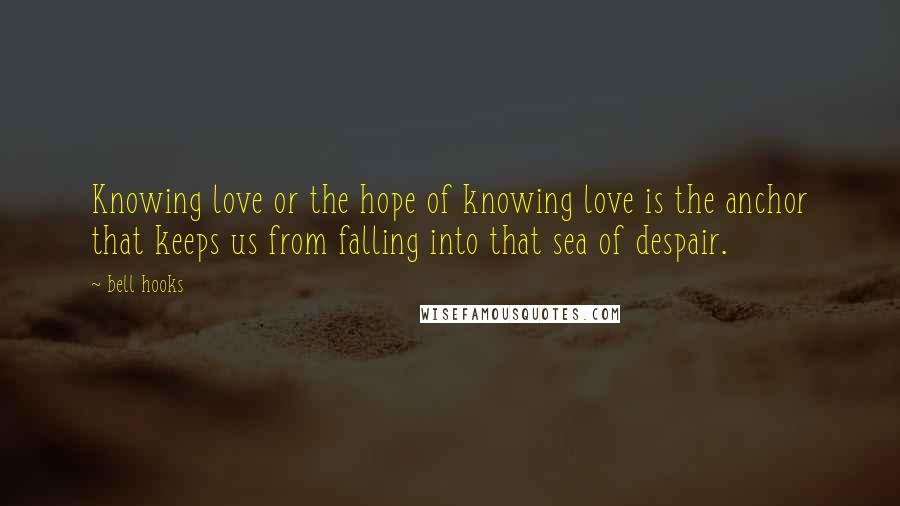 Bell Hooks Quotes: Knowing love or the hope of knowing love is the anchor that keeps us from falling into that sea of despair.