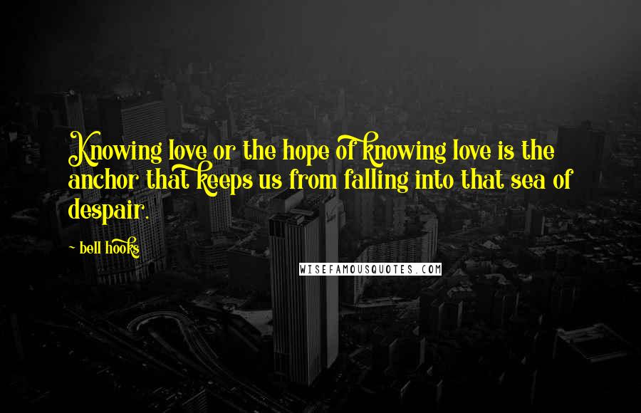 Bell Hooks Quotes: Knowing love or the hope of knowing love is the anchor that keeps us from falling into that sea of despair.