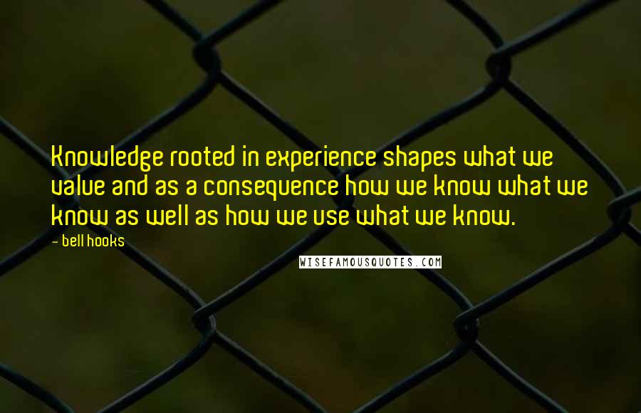 Bell Hooks Quotes: Knowledge rooted in experience shapes what we value and as a consequence how we know what we know as well as how we use what we know.