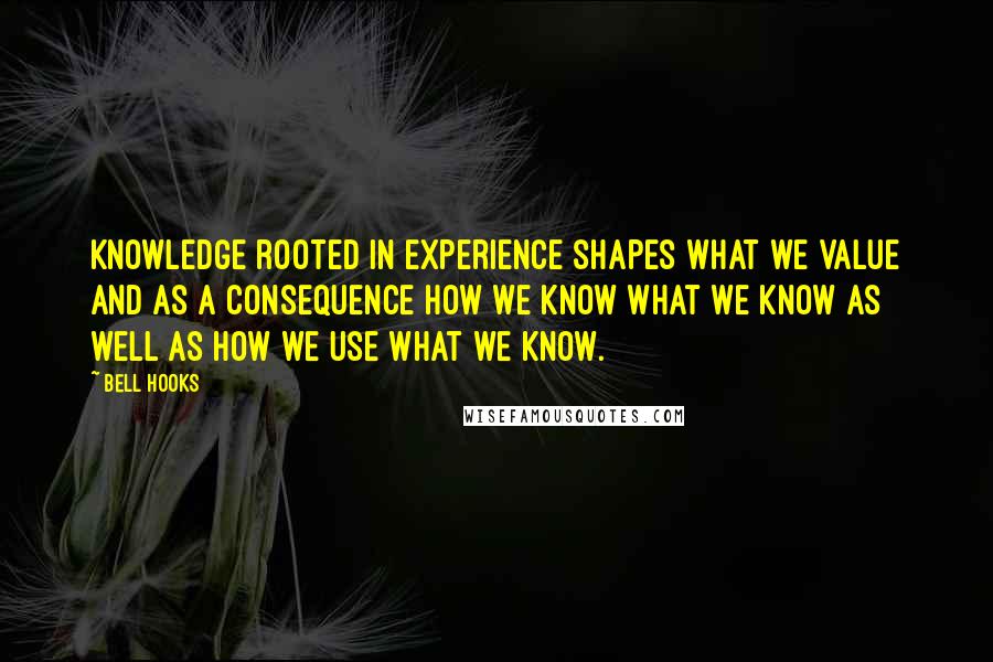 Bell Hooks Quotes: Knowledge rooted in experience shapes what we value and as a consequence how we know what we know as well as how we use what we know.