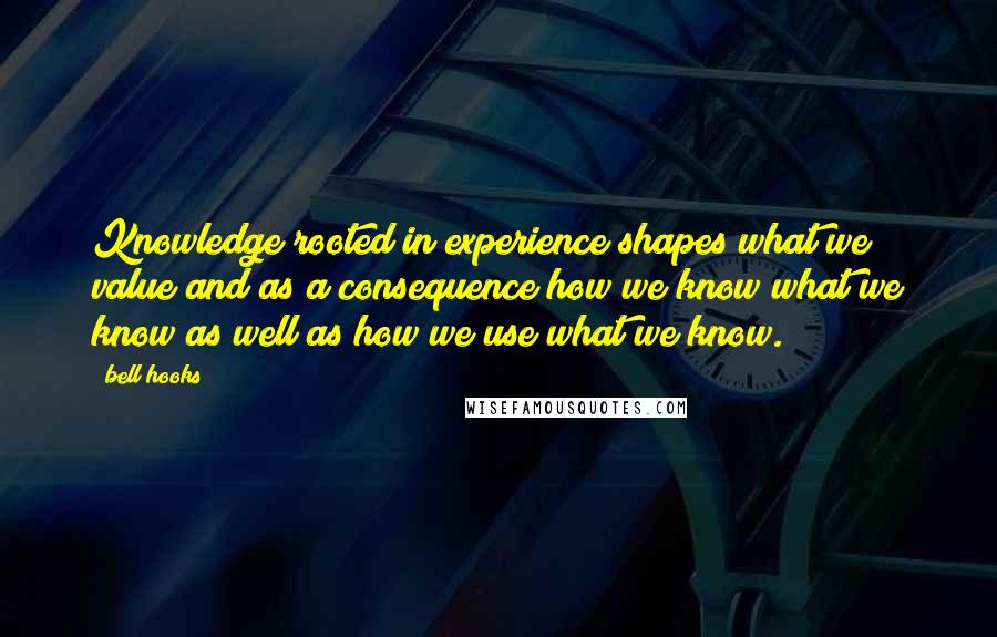 Bell Hooks Quotes: Knowledge rooted in experience shapes what we value and as a consequence how we know what we know as well as how we use what we know.